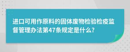 进口可用作原料的固体废物检验检疫监督管理办法第47条规定是什么?