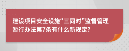 建设项目安全设施“三同时”监督管理暂行办法第7条有什么新规定?