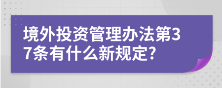 境外投资管理办法第37条有什么新规定?
