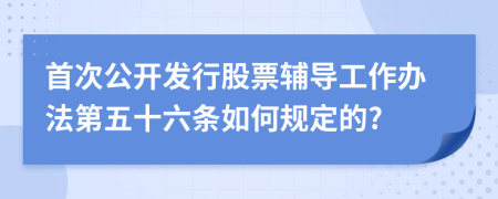 首次公开发行股票辅导工作办法第五十六条如何规定的?