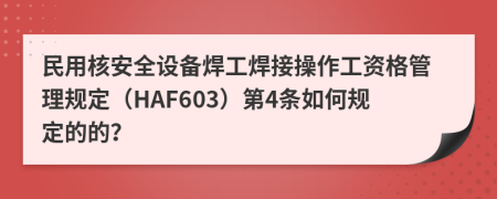 民用核安全设备焊工焊接操作工资格管理规定（HAF603）第4条如何规定的的？