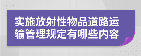 实施放射性物品道路运输管理规定有哪些内容