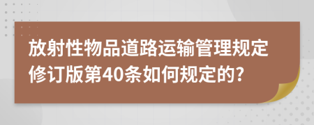 放射性物品道路运输管理规定修订版第40条如何规定的?