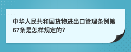 中华人民共和国货物进出口管理条例第67条是怎样规定的?