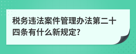 税务违法案件管理办法第二十四条有什么新规定?