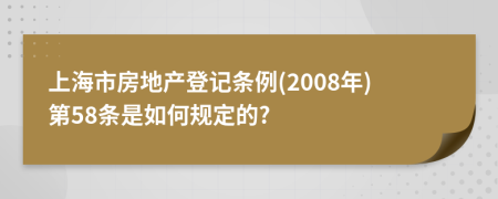 上海市房地产登记条例(2008年)第58条是如何规定的?