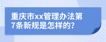 重庆市xx管理办法第7条新规是怎样的？