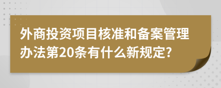 外商投资项目核准和备案管理办法第20条有什么新规定?