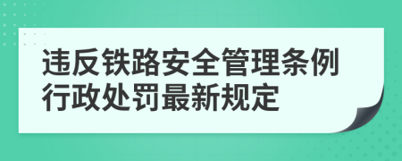 违反铁路安全管理条例行政处罚最新规定