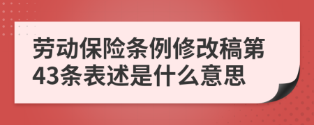 劳动保险条例修改稿第43条表述是什么意思