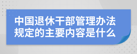 中国退休干部管理办法规定的主要内容是什么