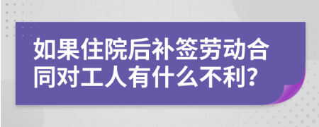 如果住院后补签劳动合同对工人有什么不利？