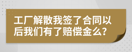 工厂解散我签了合同以后我们有了赔偿金么？