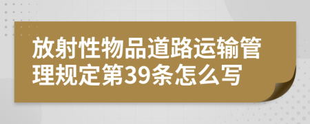 放射性物品道路运输管理规定第39条怎么写