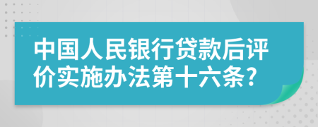 中国人民银行贷款后评价实施办法第十六条?