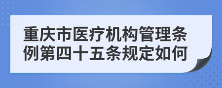 重庆市医疗机构管理条例第四十五条规定如何