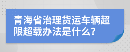 青海省治理货运车辆超限超载办法是什么？