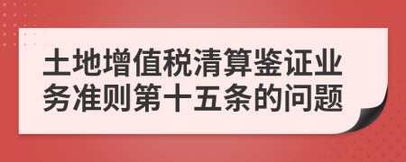 土地增值税清算鉴证业务准则第十五条的问题