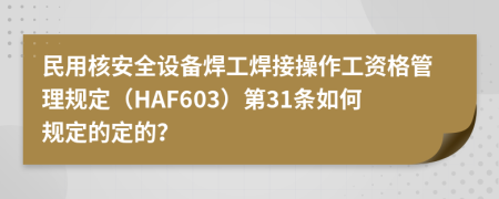 民用核安全设备焊工焊接操作工资格管理规定（HAF603）第31条如何规定的定的？