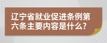 辽宁省就业促进条例第六条主要内容是什么?