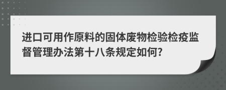 进口可用作原料的固体废物检验检疫监督管理办法第十八条规定如何?