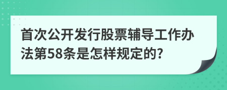 首次公开发行股票辅导工作办法第58条是怎样规定的?