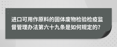 进口可用作原料的固体废物检验检疫监督管理办法第六十九条是如何规定的?