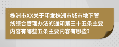 株洲市XX关于印发株洲市城市地下管线综合管理办法的通知第三十五条主要内容有哪些五条主要内容有哪些？