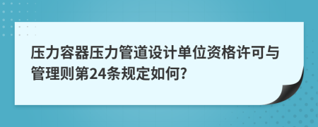 压力容器压力管道设计单位资格许可与管理则第24条规定如何?