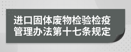 进口固体废物检验检疫管理办法第十七条规定