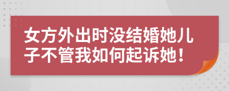 女方外出时没结婚她儿子不管我如何起诉她！