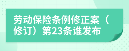 劳动保险条例修正案（修订）第23条谁发布