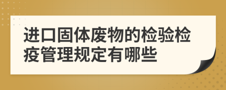 进口固体废物的检验检疫管理规定有哪些