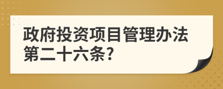 政府投资项目管理办法第二十六条?