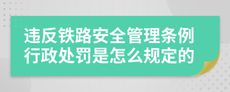 违反铁路安全管理条例行政处罚是怎么规定的