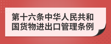 第十六条中华人民共和国货物进出口管理条例