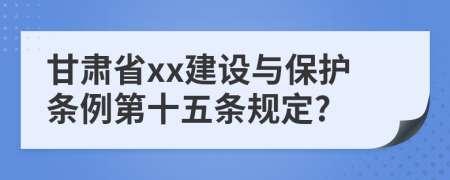 甘肃省xx建设与保护条例第十五条规定?