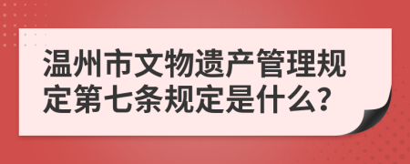 温州市文物遗产管理规定第七条规定是什么？