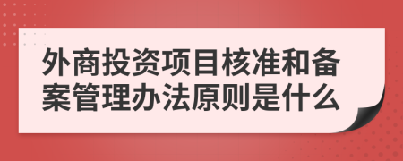 外商投资项目核准和备案管理办法原则是什么