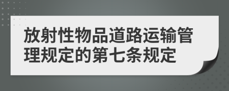 放射性物品道路运输管理规定的第七条规定