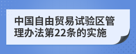 中国自由贸易试验区管理办法第22条的实施