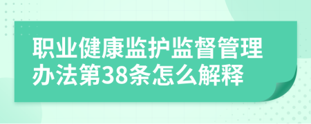 职业健康监护监督管理办法第38条怎么解释