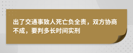 出了交通事致人死亡负全责，双方协商不成，要判多长时间实刑