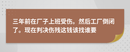 三年前在厂子上班受伤。然后工厂倒闭了。现在判决伤残这钱该找谁要