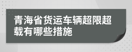 青海省货运车辆超限超载有哪些措施