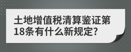 土地增值税清算鉴证第18条有什么新规定?