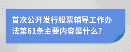 首次公开发行股票辅导工作办法第61条主要内容是什么?