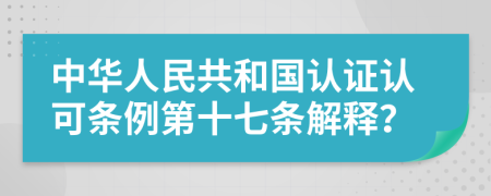 中华人民共和国认证认可条例第十七条解释？