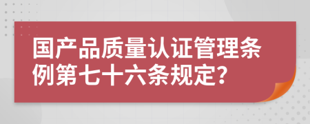 国产品质量认证管理条例第七十六条规定？