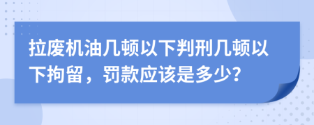 拉废机油几顿以下判刑几顿以下拘留，罚款应该是多少？